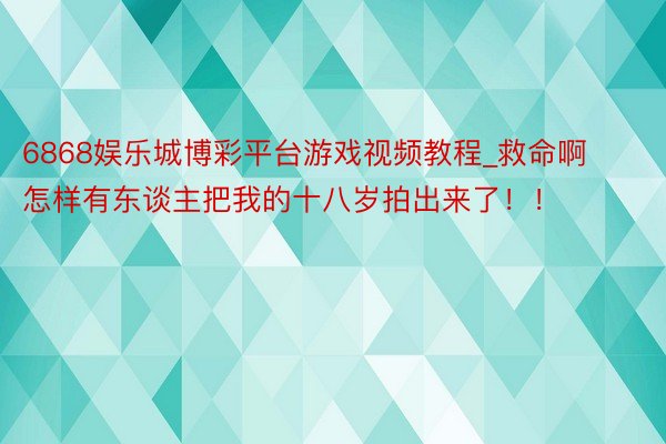 6868娱乐城博彩平台游戏视频教程_救命啊怎样有东谈主把我的十八岁拍出来了！！