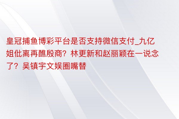 皇冠捕鱼博彩平台是否支持微信支付_九亿姐仳离再醮殷商？林更新和赵丽颖在一说念了？吴镇宇文娱圈嘴替