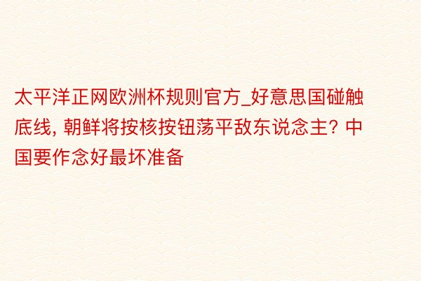 太平洋正网欧洲杯规则官方_好意思国碰触底线, 朝鲜将按核按钮荡平敌东说念主? 中国要作念好最坏准备