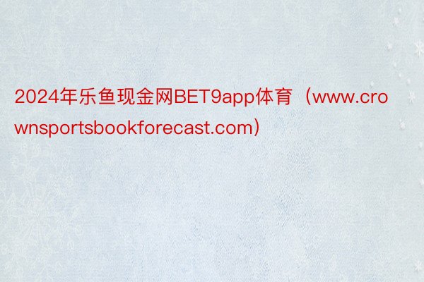 2024年乐鱼现金网BET9app体育（www.crownsportsbookforecast.com）