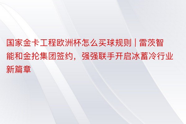 国家金卡工程欧洲杯怎么买球规则 | 雷茨智能和金抡集团签约，强强联手开启冰蓄冷行业新篇章