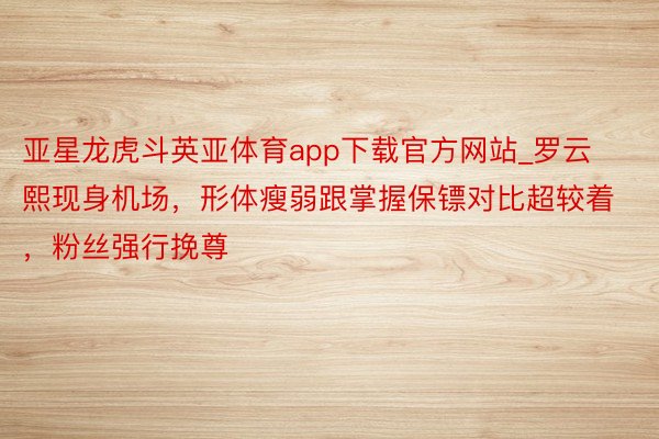 亚星龙虎斗英亚体育app下载官方网站_罗云熙现身机场，形体瘦弱跟掌握保镖对比超较着，粉丝强行挽尊