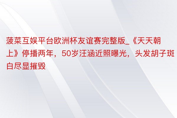 菠菜互娱平台欧洲杯友谊赛完整版_《天天朝上》停播两年，50岁汪涵近照曝光，头发胡子斑白尽显摧毁