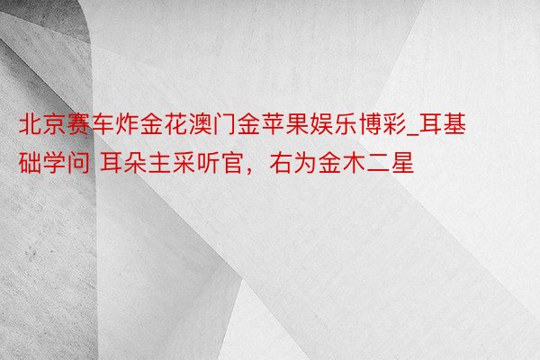 北京赛车炸金花澳门金苹果娱乐博彩_耳基础学问 耳朵主采听官，右为金木二星