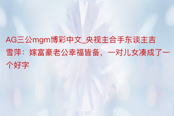 AG三公mgm博彩中文_央视主合手东谈主吉雪萍：嫁富豪老公幸福皆备，一对儿女凑成了一个好字