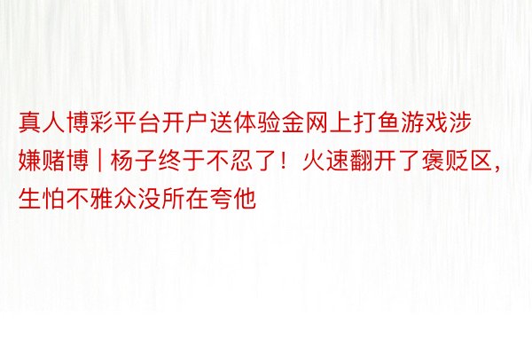 真人博彩平台开户送体验金网上打鱼游戏涉嫌赌博 | 杨子终于不忍了！火速翻开了褒贬区，生怕不雅众没所在夸他