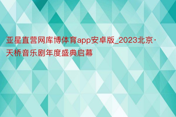 亚星直营网库博体育app安卓版_2023北京·天桥音乐剧年度盛典启幕