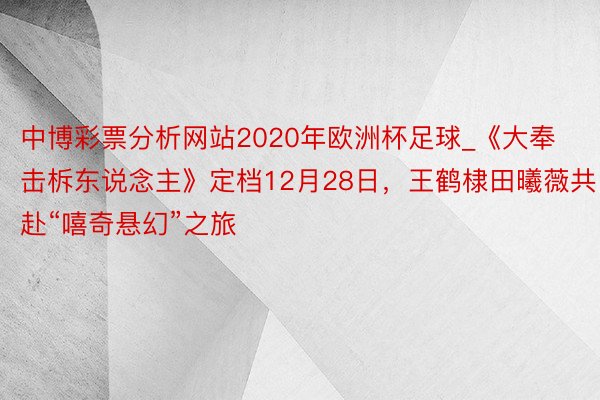 中博彩票分析网站2020年欧洲杯足球_《大奉击柝东说念主》定档12月28日，王鹤棣田曦薇共赴“嘻奇悬幻”之旅