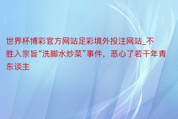 世界杯博彩官方网站足彩境外投注网站_不胜入宗旨“洗脚水炒菜”事件，恶心了若干年青东谈主