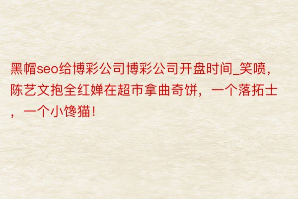 黑帽seo给博彩公司博彩公司开盘时间_笑喷，陈艺文抱全红婵在超市拿曲奇饼，一个落拓士，一个小馋猫！