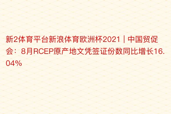 新2体育平台新浪体育欧洲杯2021 | 中国贸促会：8月RCEP原产地文凭签证份数同比增长16.04%