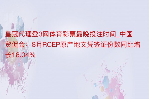 皇冠代理登3网体育彩票最晚投注时间_中国贸促会：8月RCEP原产地文凭签证份数同比增长16.04%